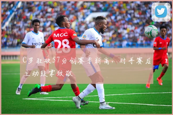 C罗狂砍57分创赛季新高，对手赛后