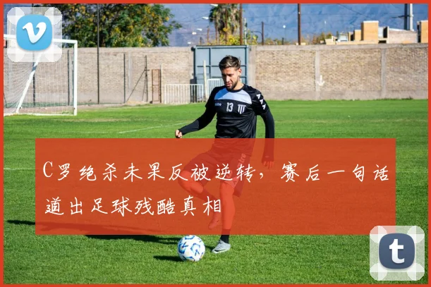 C罗绝杀未果反被逆转，赛后一句话
