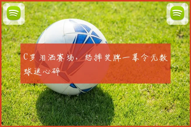 C罗泪洒赛场，怒摔奖牌一幕令无数